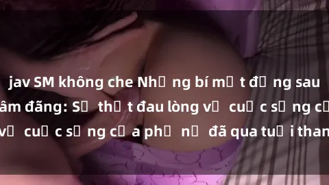 jav SM không che Những bí mật đằng sau vẻ ngoài gái già dâm đãng: Sự thật đau lòng về cuộc sống của phụ nữ đã qua tuổi thanh xuân