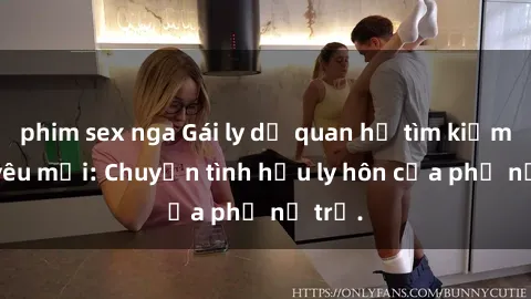 phim sex nga Gái ly dị quan hệ tìm kiếm tình yêu mới: Chuyện tình hậu ly hôn của phụ nữ trẻ.