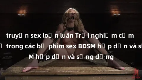truyện sex loạn luân Trải nghiệm cảm giác mới lạ trong các bộ phim sex BDSM hấp dẫn và sống động