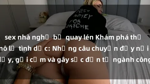 sex nhà nghỉ bị quay lén Khám phá thế giới của phim sex nô lệ tình dục: Những câu chuyện đầy nổi dậy, gợi cảm và gây sốc đến từ ngành công nghiệp giải trí đen tối