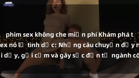 phim sex không che miễn phí Khám phá thế giới của phim sex nô lệ tình dục: Những câu chuyện đầy nổi dậy, gợi cảm và gây sốc đến từ ngành công nghiệp giải trí đen tối