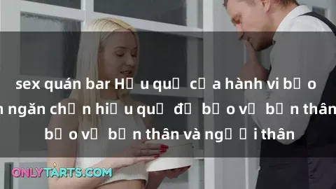 sex quán bar Hậu quả của hành vi bạo dâm sex và cách ngăn chặn hiệu quả để bảo vệ bản thân và người thân