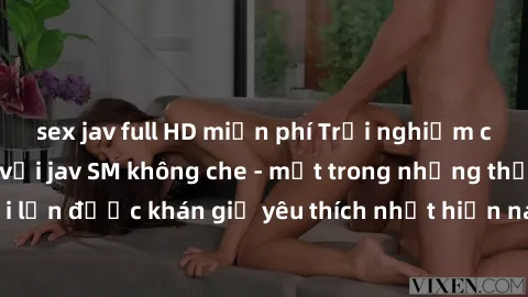 sex jav full HD miễn phí Trải nghiệm cảm xúc thăng hoa với jav SM không che - một trong những thể loại phim người lớn được khán giả yêu thích nhất hiện nay. Đảm bảo đem lại sự hấp dẫn, kích thích tối 