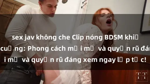 sex jav không che Clip nóng BDSM khiến người xem phát cuồng: Phong cách mới mẻ và quyến rũ đáng xem ngay lập tức!