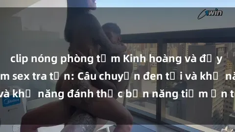 clip nóng phòng tắm Kinh hoàng và đầy kích thích với phim sex tra tấn: Câu chuyện đen tối và khả năng đánh thức bản năng tiềm ẩn trong con người