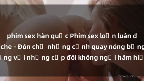 phim sex hàn quốc Phim sex loạn luân đầy kích thích không che - Đón chờ những cảnh quay nóng bỏng với những cặp đôi không ngại hãm hiếp gia đình trong lòng