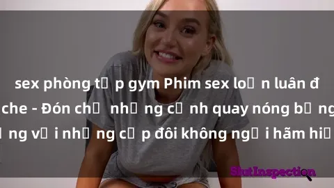 sex phòng tập gym Phim sex loạn luân đầy kích thích không che - Đón chờ những cảnh quay nóng bỏng với những cặp đôi không ngại hãm hiếp gia đình trong lòng