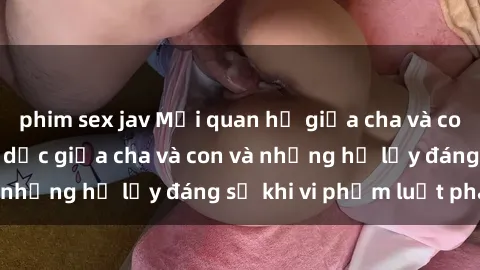 phim sex jav Mối quan hệ giữa cha và con: Sự thật về tình dục giữa cha và con và những hệ lụy đáng sợ khi vi phạm luật pháp.