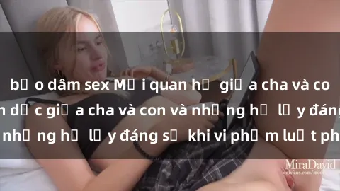 bạo dâm sex Mối quan hệ giữa cha và con: Sự thật về tình dục giữa cha và con và những hệ lụy đáng sợ khi vi phạm luật pháp.