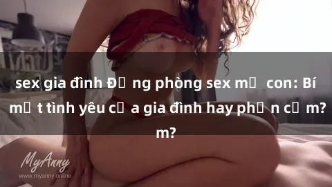 sex gia đình Động phòng sex mẹ con: Bí mật tình yêu của gia đình hay phản cảm?