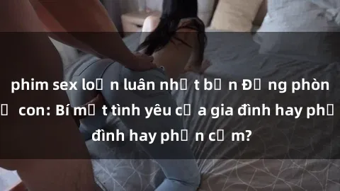 phim sex loạn luân nhật bản Động phòng sex mẹ con: Bí mật tình yêu của gia đình hay phản cảm?