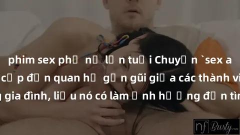 phim sex phụ nữ lớn tuổi Chuyện `sex anh em ruột` - Đề cập đến quan hệ gần gũi giữa các thành viên trong gia đình, liệu nó có làm ảnh hưởng đến tình cảm gia đình hay không?