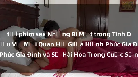 tải phim sex Những Bí Mật trong Tình Dục Gia Đình: Tìm Hiểu Về Mối Quan Hệ Giữa Hạnh Phúc Gia Đình và Sự Hài Hòa Trong Cuộc Sống Tình Dục
