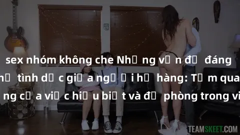 sex nhóm không che Những vấn đề đáng quan tâm về quan hệ tình dục giữa người họ hàng: Tầm quan trọng của việc hiểu biết và đề phòng trong việc tiếp xúc trong gia đình.