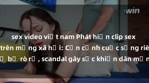 sex video việt nam Phát hiện clip sex quay lén hot nhất trên mạng xã hội: Cận cảnh cuộc sống riêng tư bị rò rỉ, scandal gây sốc khiến dân mạng không khỏi bàng hoàng
