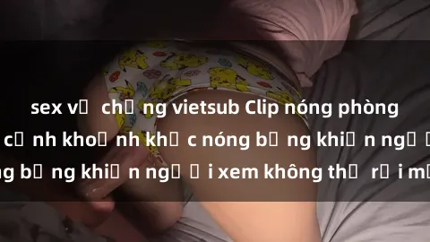 sex vợ chồng vietsub Clip nóng phòng tắm gây sốt: Cận cảnh khoảnh khắc nóng bỏng khiến người xem không thể rời mắt
