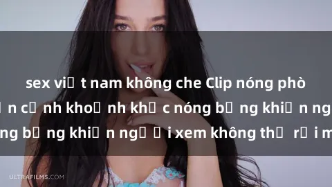 sex việt nam không che Clip nóng phòng tắm gây sốt: Cận cảnh khoảnh khắc nóng bỏng khiến người xem không thể rời mắt
