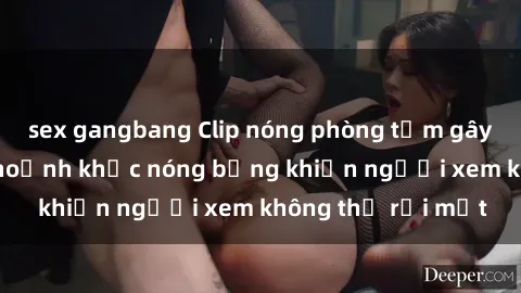 sex gangbang Clip nóng phòng tắm gây sốt: Cận cảnh khoảnh khắc nóng bỏng khiến người xem không thể rời mắt