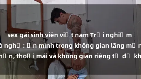 sex gái sinh viên việt nam Trải nghiệm độc đáo tại sex nhà nghỉ: ẩn mình trong không gian lãng mạn, thoải mái và không gian riêng tư để khuấy động tình ái.
