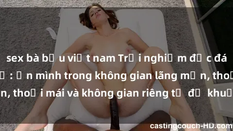 sex bà bầu việt nam Trải nghiệm độc đáo tại sex nhà nghỉ: ẩn mình trong không gian lãng mạn, thoải mái và không gian riêng tư để khuấy động tình ái.