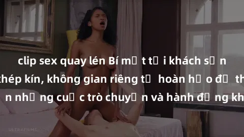 clip sex quay lén Bí mật tại khách sạn: Phòng quay lén khép kín, không gian riêng tư hoàn hảo để thực hiện những cuộc trò chuyện và hành động không bị người khác phát hiện.