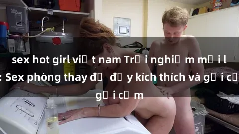 sex hot girl việt nam Trải nghiệm mới lạ: Sex phòng thay đồ đầy kích thích và gợi cảm