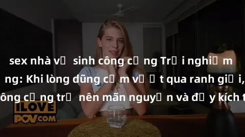 sex nhà vệ sinh công cộng Trải nghiệm làm tình ngoài đường: Khi lòng dũng cảm vượt qua ranh giới, cuộc hẹn nơi công cộng trở nên mãn nguyện và đầy kích thích. Hành vi nguy hiểm, nhưng cũng tạo nên cảm
