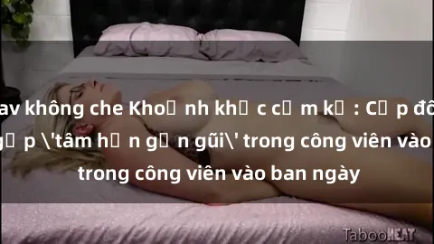 jav không che Khoảnh khắc cấm kỵ: Cặp đôi bị bắt gặp 'tâm hồn gần gũi' trong công viên vào ban ngày