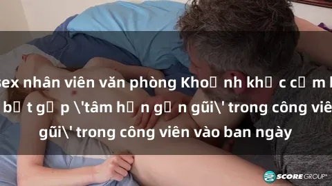 sex nhân viên văn phòng Khoảnh khắc cấm kỵ: Cặp đôi bị bắt gặp 'tâm hồn gần gũi' trong công viên vào ban ngày