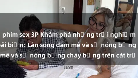 phim sex 3P Khám phá những trải nghiệm độc đáo tại sex bãi biển: Làn sóng đam mê và sự nóng bỏng cháy bỏng trên cát trắng