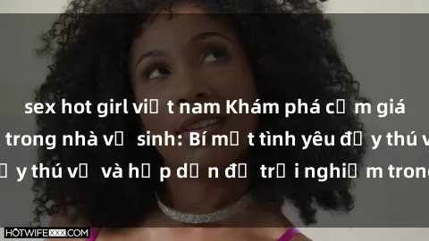 sex hot girl việt nam Khám phá cảm giác mới mẻ với sex trong nhà vệ sinh: Bí mật tình yêu đầy thú vị và hấp dẫn để trải nghiệm trong đêm hôm nay!