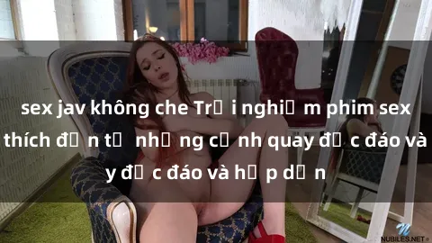 sex jav không che Trải nghiệm phim sex : Sự kích thích đến từ những cảnh quay độc đáo và hấp dẫn