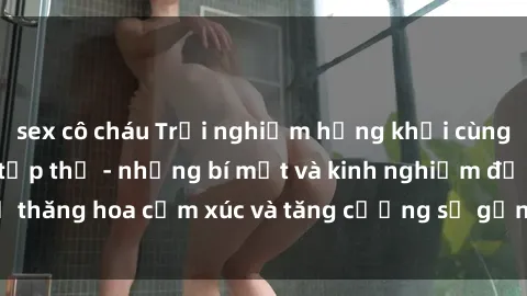 sex cô cháu Trải nghiệm hứng khởi cùng với việc làm tình tập thể - những bí mật và kinh nghiệm để thăng hoa cảm xúc và tăng cường sự gắn kết trong mối quan hệ