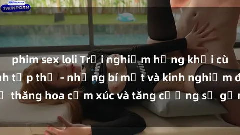 phim sex loli Trải nghiệm hứng khởi cùng với việc làm tình tập thể - những bí mật và kinh nghiệm để thăng hoa cảm xúc và tăng cường sự gắn kết trong mối quan hệ