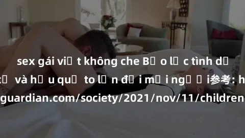 sex gái việt không che Bạo lực tình dục trong nhóm: nguy cơ và hậu quả to lớn đối mọi người参考: https://www.theguardian.com/society/2021/nov/11/children-as-young-as-four-are-being-sexually-abused-by-gr
