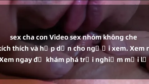 sex cha con Video sex nhóm không che mới nhất cực kỳ kích thích và hấp dẫn cho người xem. Xem ngay để khám phá trải nghiệm mới lạ và đầy bất ngờ!