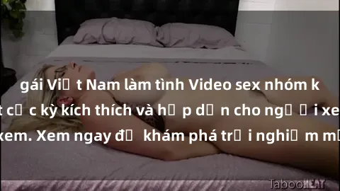 gái Việt Nam làm tình Video sex nhóm không che mới nhất cực kỳ kích thích và hấp dẫn cho người xem. Xem ngay để khám phá trải nghiệm mới lạ và đầy bất ngờ!