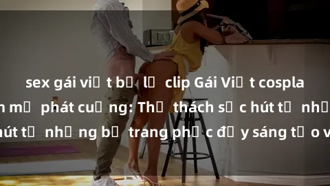 sex gái việt bị lộ clip Gái Việt cosplay sexy khiến fan hâm mộ phát cuồng: Thử thách sức hút từ những bộ trang phục đầy sáng tạo và quyến rũ!