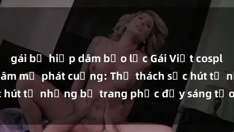 gái bị hiếp dâm bạo lực Gái Việt cosplay sexy khiến fan hâm mộ phát cuồng: Thử thách sức hút từ những bộ trang phục đầy sáng tạo và quyến rũ!