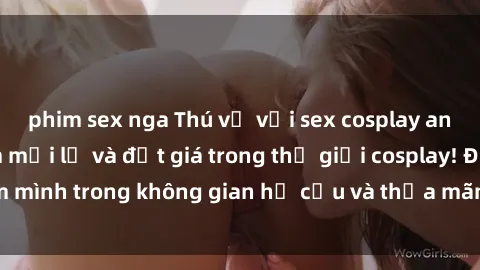 phim sex nga Thú vị với sex cosplay anime: Trải nghiệm mới lạ và đắt giá trong thế giới cosplay! Đắm mình trong không gian hư cấu và thỏa mãn niềm đam mê của bạn!