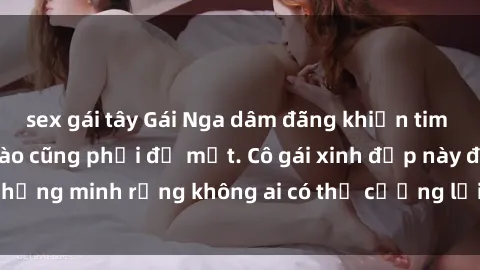 sex gái tây Gái Nga dâm đãng khiến tim bất cứ chàng trai nào cũng phải đỏ mặt. Cô gái xinh đẹp này đã chứng minh rằng không ai có thể cưỡng lại khi cô làm tình đắm say.