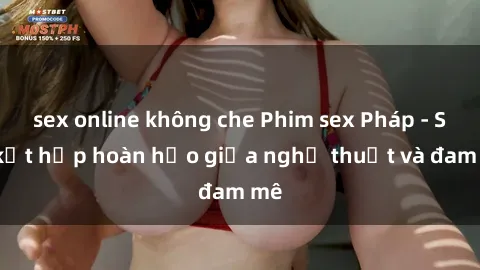 sex online không che Phim sex Pháp - Sự kết hợp hoàn hảo giữa nghệ thuật và đam mê