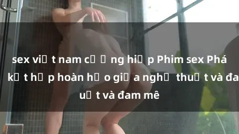 sex việt nam cưỡng hiếp Phim sex Pháp - Sự kết hợp hoàn hảo giữa nghệ thuật và đam mê