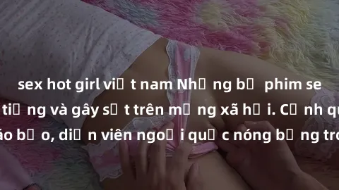 sex hot girl việt nam Những bộ phim sex ngoại quốc nổi tiếng và gây sốt trên mạng xã hội. Cảnh quay táo bạo, diễn viên ngoại quốc nóng bỏng trong các tác phẩm đỉnh cao.