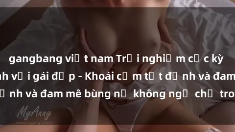 gangbang việt nam Trải nghiệm cực kỳ thú vị khi làm tình với gái đẹp - Khoái cảm tột đỉnh và đam mê bùng nổ không ngờ chỉ trong một đêm!