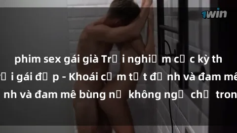 phim sex gái già Trải nghiệm cực kỳ thú vị khi làm tình với gái đẹp - Khoái cảm tột đỉnh và đam mê bùng nổ không ngờ chỉ trong một đêm!
