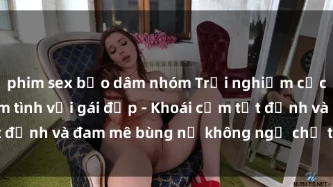 phim sex bạo dâm nhóm Trải nghiệm cực kỳ thú vị khi làm tình với gái đẹp - Khoái cảm tột đỉnh và đam mê bùng nổ không ngờ chỉ trong một đêm!