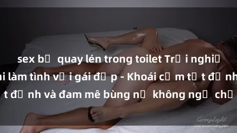 sex bị quay lén trong toilet Trải nghiệm cực kỳ thú vị khi làm tình với gái đẹp - Khoái cảm tột đỉnh và đam mê bùng nổ không ngờ chỉ trong một đêm!