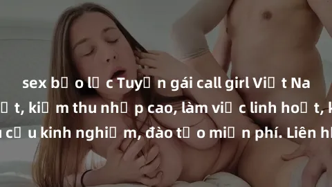 sex bạo lực Tuyển gái call girl Việt Nam gợi cảm, đẹp mắt, kiếm thu nhập cao, làm việc linh hoạt, không yêu cầu kinh nghiệm, đào tạo miễn phí. Liên hệ ngay để biết thêm chi tiết!