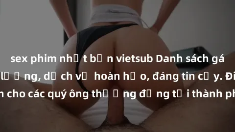 sex phim nhật bản vietsub Danh sách gái call girl vip chất lượng, dịch vụ hoàn hảo, đáng tin cậy. Điều hấp dẫn cho các quý ông thượng đẳng tại thành phố. Hãy nhấc máy và đặt lịch ngay!